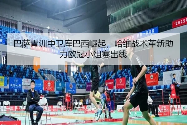 巴萨青训中卫库巴西崛起，哈维战术革新助力欧冠小组赛出线